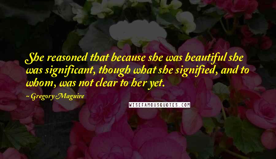 Gregory Maguire Quotes: She reasoned that because she was beautiful she was significant, though what she signified, and to whom, was not clear to her yet.