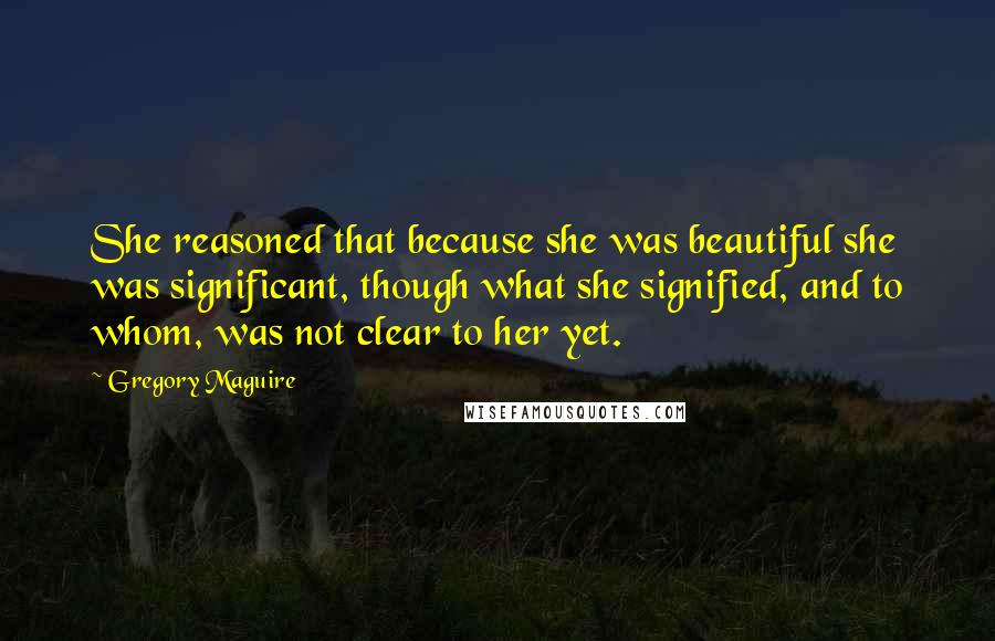 Gregory Maguire Quotes: She reasoned that because she was beautiful she was significant, though what she signified, and to whom, was not clear to her yet.