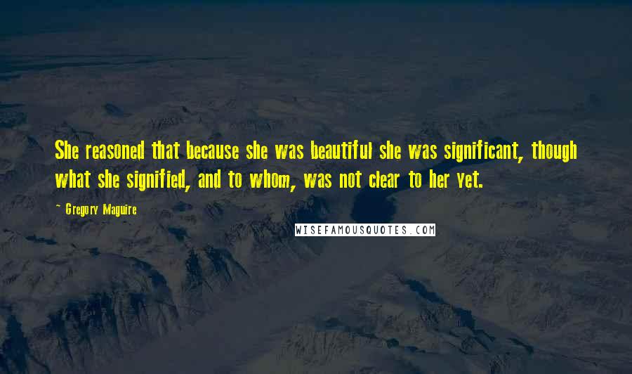 Gregory Maguire Quotes: She reasoned that because she was beautiful she was significant, though what she signified, and to whom, was not clear to her yet.