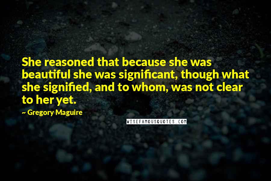 Gregory Maguire Quotes: She reasoned that because she was beautiful she was significant, though what she signified, and to whom, was not clear to her yet.