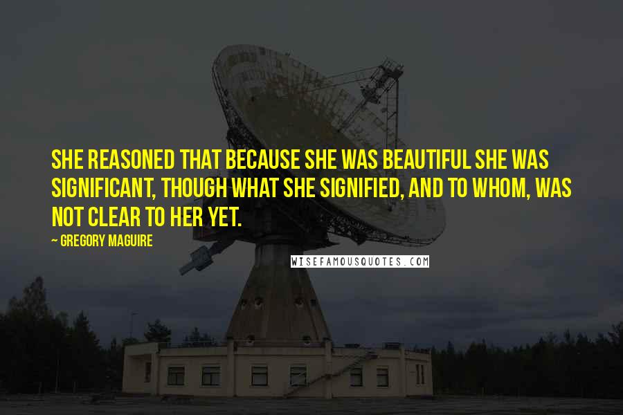 Gregory Maguire Quotes: She reasoned that because she was beautiful she was significant, though what she signified, and to whom, was not clear to her yet.