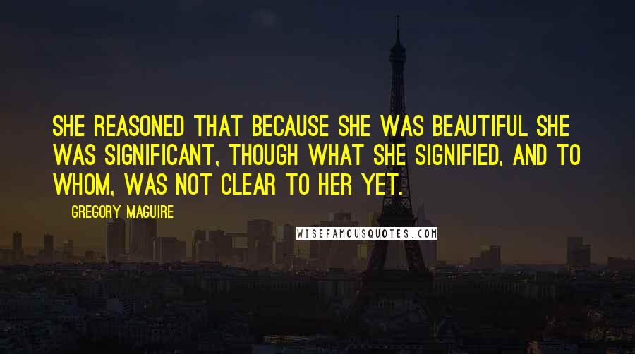 Gregory Maguire Quotes: She reasoned that because she was beautiful she was significant, though what she signified, and to whom, was not clear to her yet.