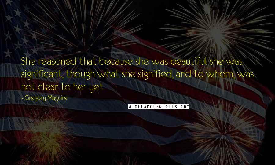 Gregory Maguire Quotes: She reasoned that because she was beautiful she was significant, though what she signified, and to whom, was not clear to her yet.