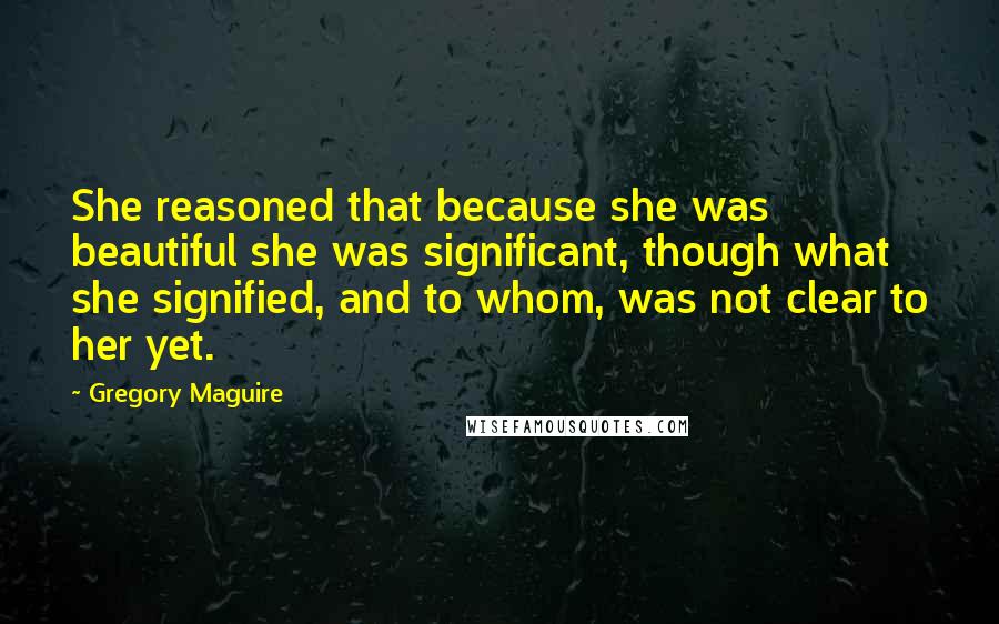 Gregory Maguire Quotes: She reasoned that because she was beautiful she was significant, though what she signified, and to whom, was not clear to her yet.