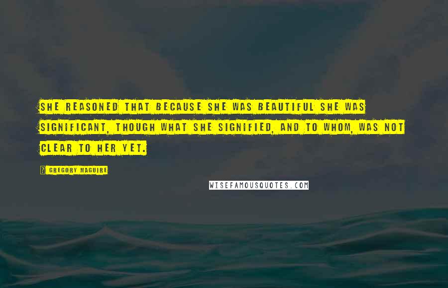 Gregory Maguire Quotes: She reasoned that because she was beautiful she was significant, though what she signified, and to whom, was not clear to her yet.