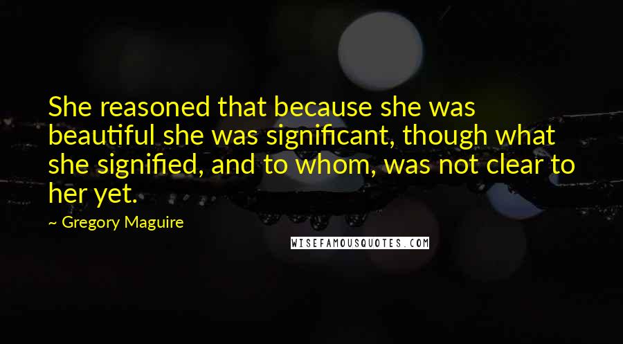 Gregory Maguire Quotes: She reasoned that because she was beautiful she was significant, though what she signified, and to whom, was not clear to her yet.