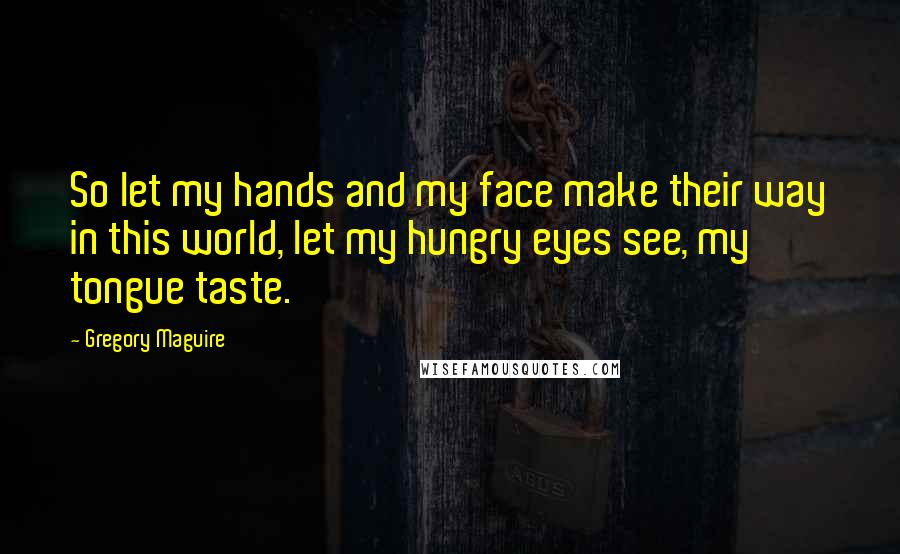 Gregory Maguire Quotes: So let my hands and my face make their way in this world, let my hungry eyes see, my tongue taste.