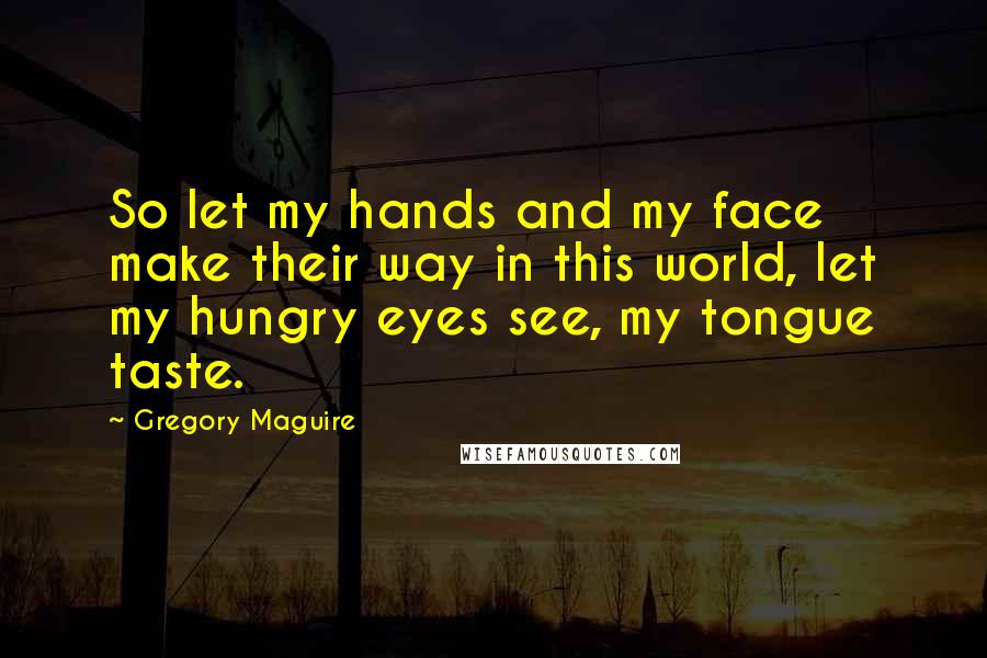 Gregory Maguire Quotes: So let my hands and my face make their way in this world, let my hungry eyes see, my tongue taste.