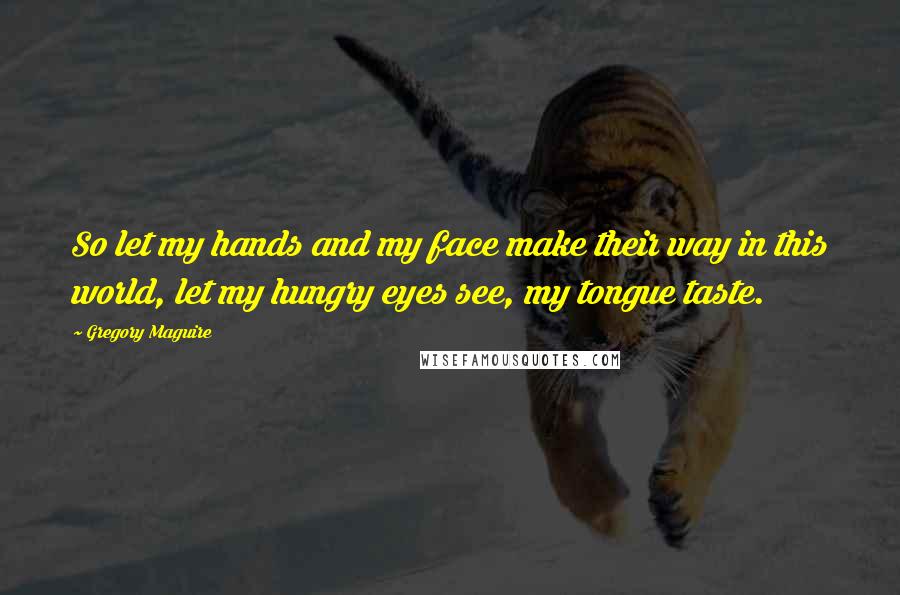 Gregory Maguire Quotes: So let my hands and my face make their way in this world, let my hungry eyes see, my tongue taste.