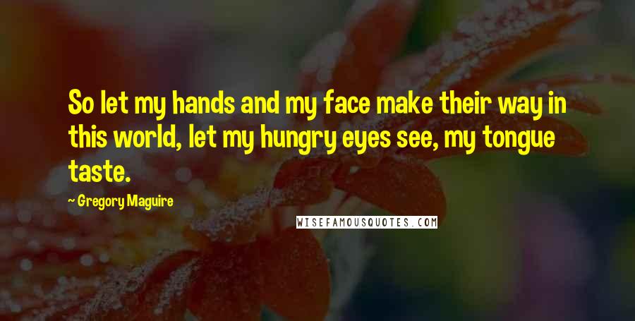 Gregory Maguire Quotes: So let my hands and my face make their way in this world, let my hungry eyes see, my tongue taste.