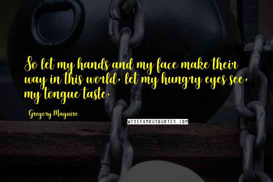 Gregory Maguire Quotes: So let my hands and my face make their way in this world, let my hungry eyes see, my tongue taste.