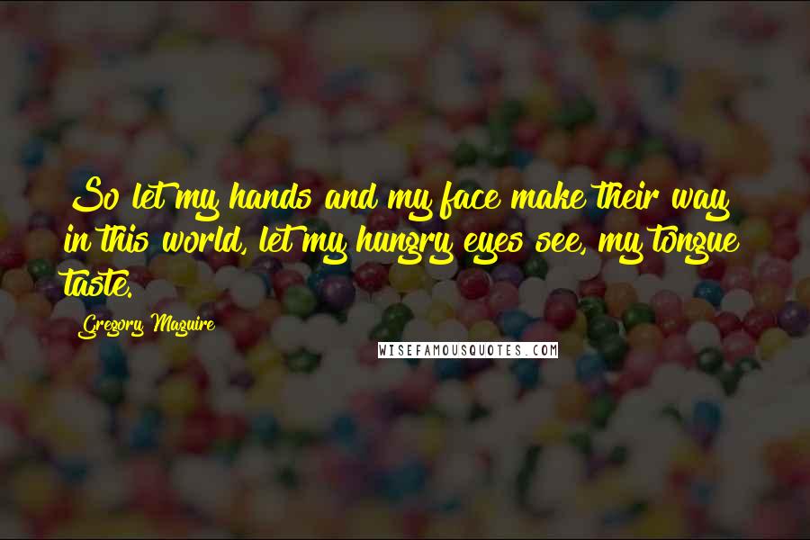 Gregory Maguire Quotes: So let my hands and my face make their way in this world, let my hungry eyes see, my tongue taste.