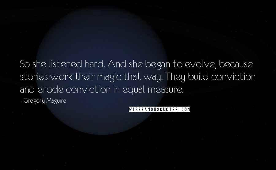 Gregory Maguire Quotes: So she listened hard. And she began to evolve, because stories work their magic that way. They build conviction and erode conviction in equal measure.