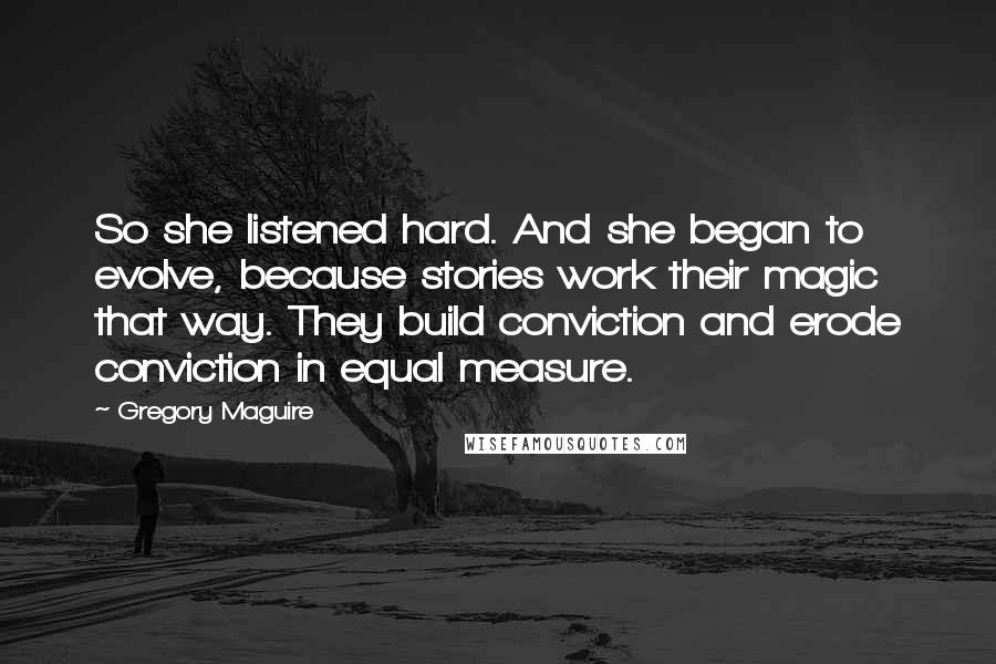 Gregory Maguire Quotes: So she listened hard. And she began to evolve, because stories work their magic that way. They build conviction and erode conviction in equal measure.