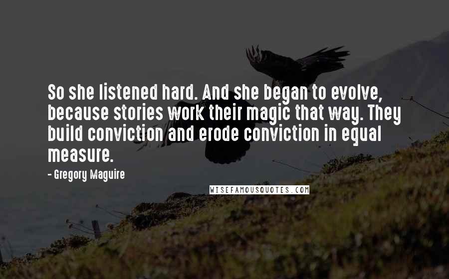 Gregory Maguire Quotes: So she listened hard. And she began to evolve, because stories work their magic that way. They build conviction and erode conviction in equal measure.