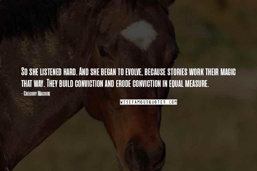 Gregory Maguire Quotes: So she listened hard. And she began to evolve, because stories work their magic that way. They build conviction and erode conviction in equal measure.