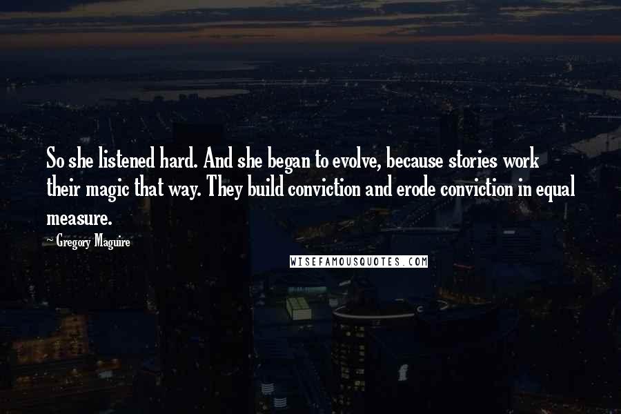 Gregory Maguire Quotes: So she listened hard. And she began to evolve, because stories work their magic that way. They build conviction and erode conviction in equal measure.