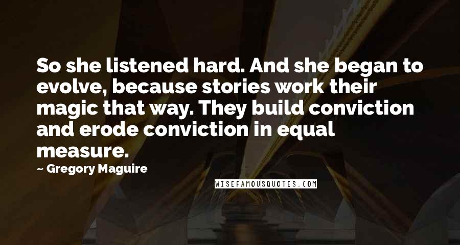 Gregory Maguire Quotes: So she listened hard. And she began to evolve, because stories work their magic that way. They build conviction and erode conviction in equal measure.