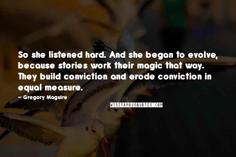 Gregory Maguire Quotes: So she listened hard. And she began to evolve, because stories work their magic that way. They build conviction and erode conviction in equal measure.