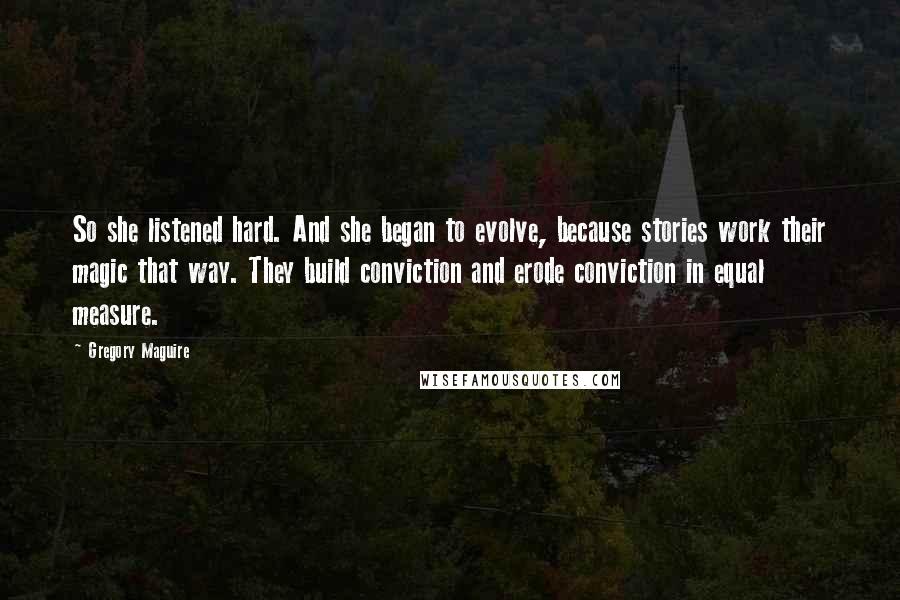 Gregory Maguire Quotes: So she listened hard. And she began to evolve, because stories work their magic that way. They build conviction and erode conviction in equal measure.