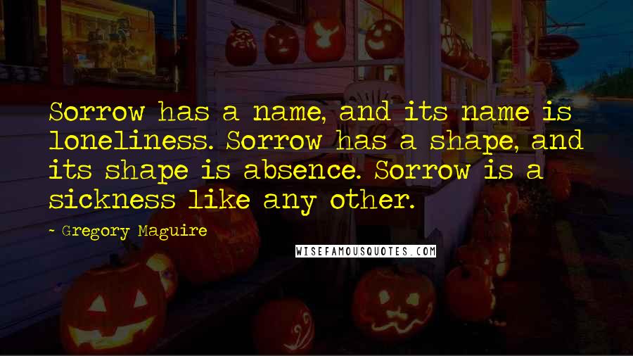 Gregory Maguire Quotes: Sorrow has a name, and its name is loneliness. Sorrow has a shape, and its shape is absence. Sorrow is a sickness like any other.