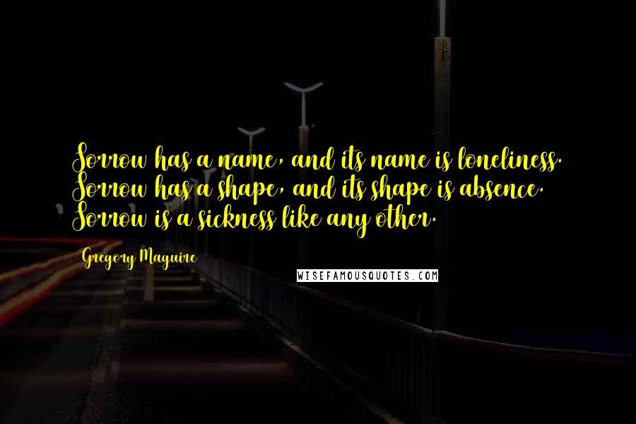 Gregory Maguire Quotes: Sorrow has a name, and its name is loneliness. Sorrow has a shape, and its shape is absence. Sorrow is a sickness like any other.