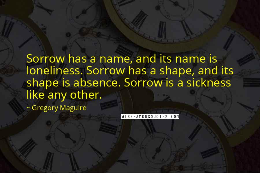 Gregory Maguire Quotes: Sorrow has a name, and its name is loneliness. Sorrow has a shape, and its shape is absence. Sorrow is a sickness like any other.
