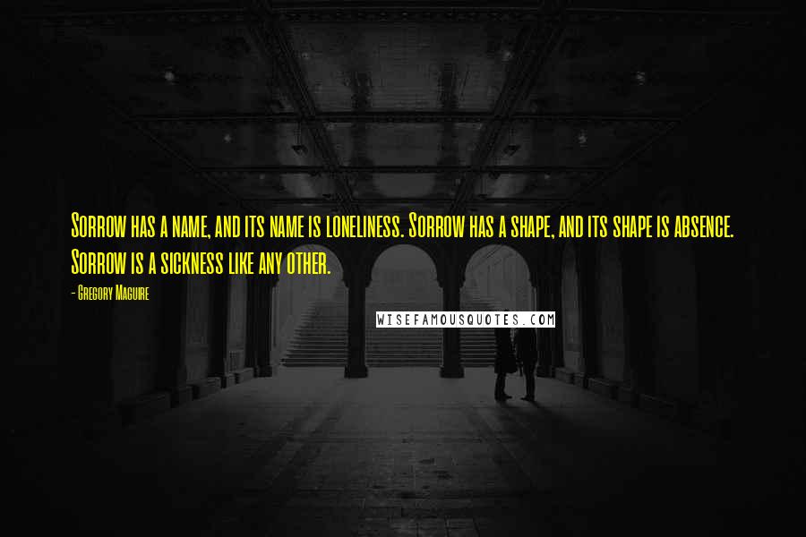 Gregory Maguire Quotes: Sorrow has a name, and its name is loneliness. Sorrow has a shape, and its shape is absence. Sorrow is a sickness like any other.