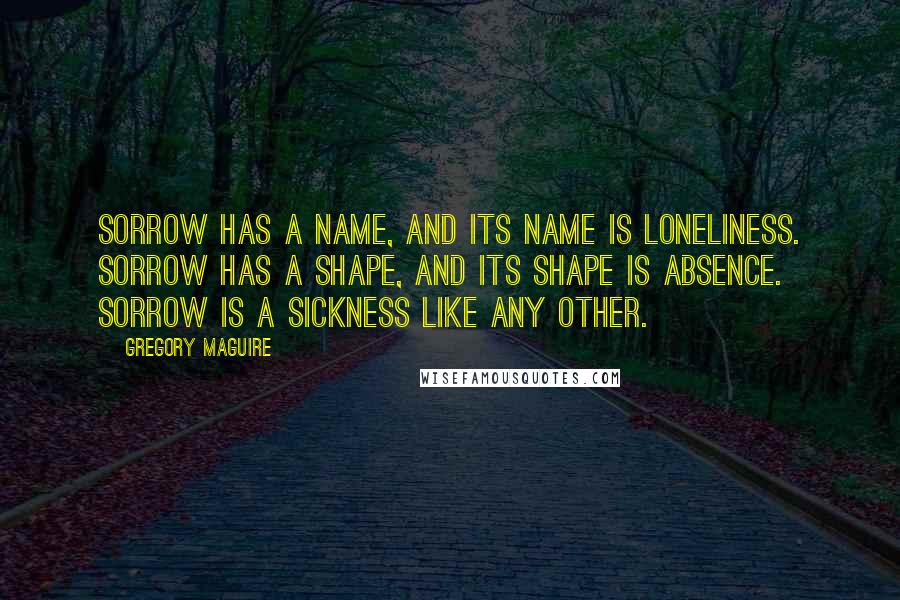 Gregory Maguire Quotes: Sorrow has a name, and its name is loneliness. Sorrow has a shape, and its shape is absence. Sorrow is a sickness like any other.