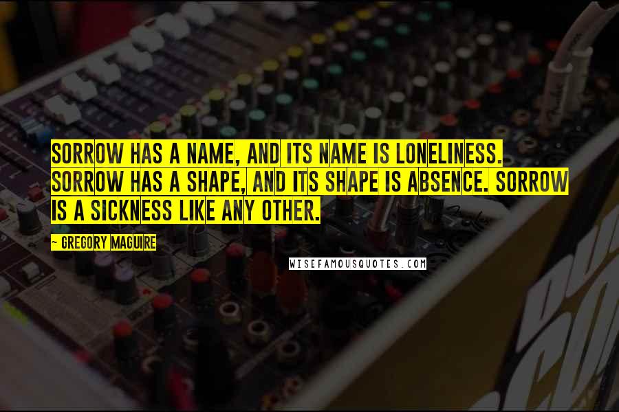 Gregory Maguire Quotes: Sorrow has a name, and its name is loneliness. Sorrow has a shape, and its shape is absence. Sorrow is a sickness like any other.