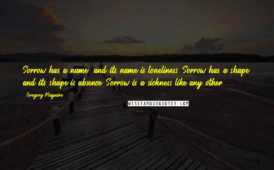 Gregory Maguire Quotes: Sorrow has a name, and its name is loneliness. Sorrow has a shape, and its shape is absence. Sorrow is a sickness like any other.