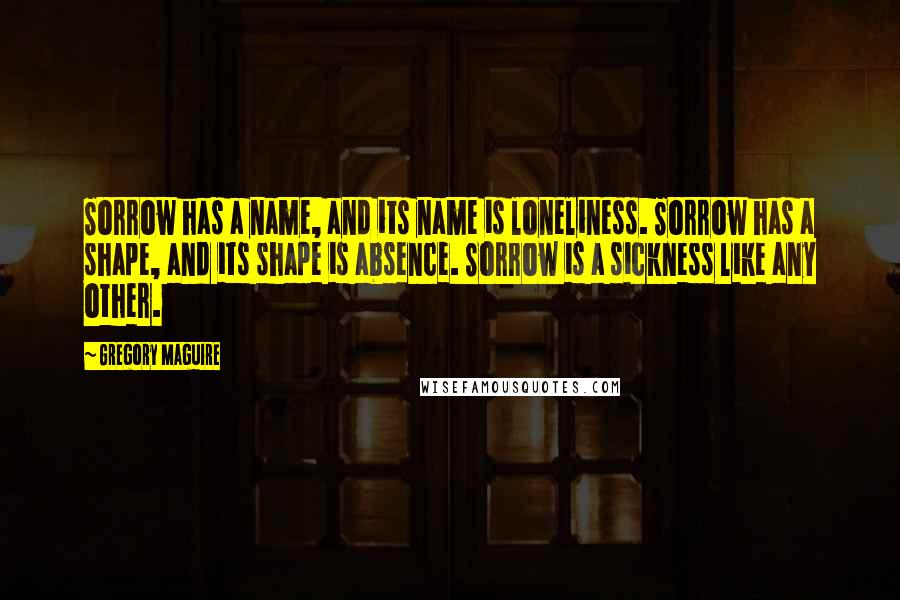 Gregory Maguire Quotes: Sorrow has a name, and its name is loneliness. Sorrow has a shape, and its shape is absence. Sorrow is a sickness like any other.