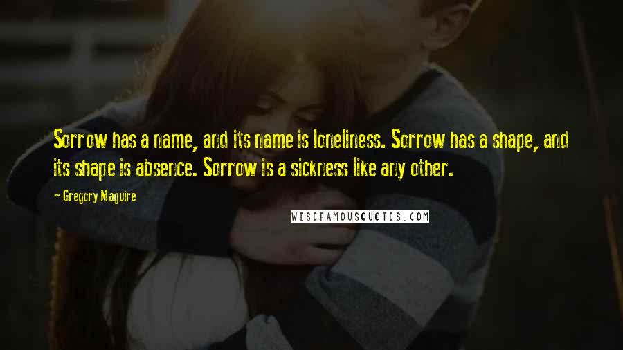 Gregory Maguire Quotes: Sorrow has a name, and its name is loneliness. Sorrow has a shape, and its shape is absence. Sorrow is a sickness like any other.