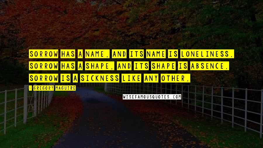 Gregory Maguire Quotes: Sorrow has a name, and its name is loneliness. Sorrow has a shape, and its shape is absence. Sorrow is a sickness like any other.