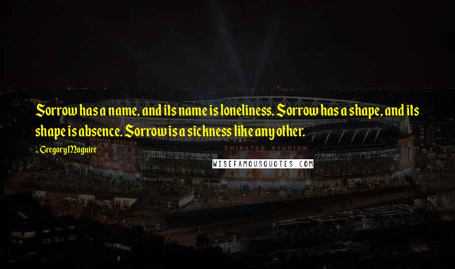 Gregory Maguire Quotes: Sorrow has a name, and its name is loneliness. Sorrow has a shape, and its shape is absence. Sorrow is a sickness like any other.