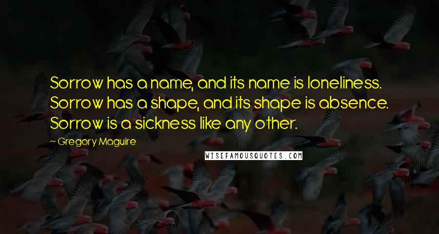Gregory Maguire Quotes: Sorrow has a name, and its name is loneliness. Sorrow has a shape, and its shape is absence. Sorrow is a sickness like any other.