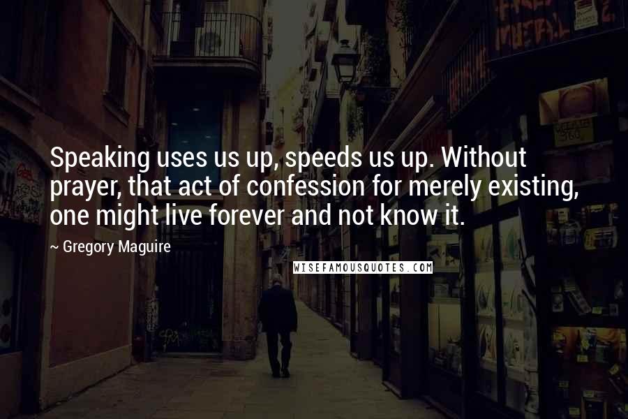 Gregory Maguire Quotes: Speaking uses us up, speeds us up. Without prayer, that act of confession for merely existing, one might live forever and not know it.