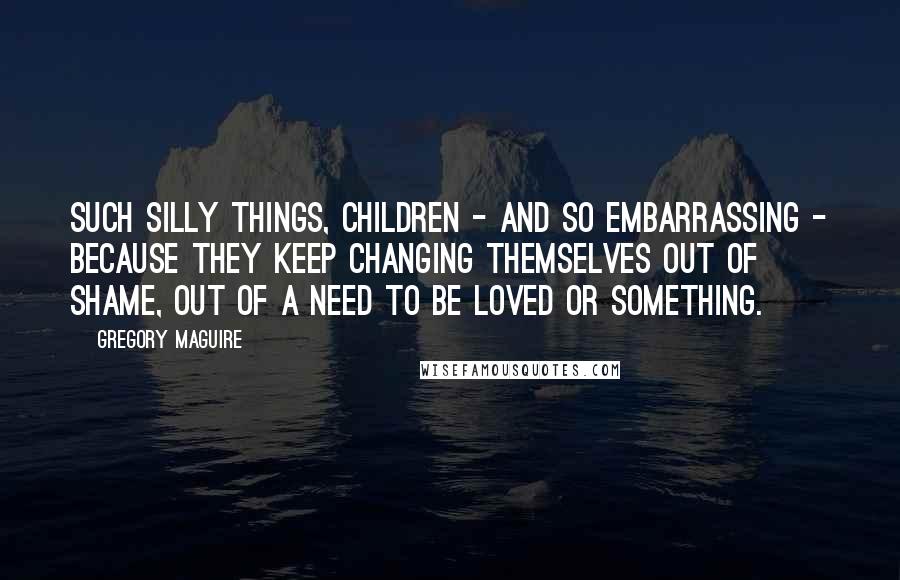 Gregory Maguire Quotes: Such silly things, children - and so embarrassing - because they keep changing themselves out of shame, out of a need to be loved or something.