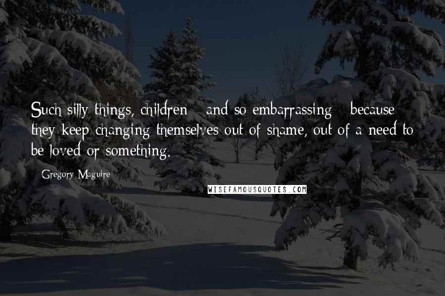Gregory Maguire Quotes: Such silly things, children - and so embarrassing - because they keep changing themselves out of shame, out of a need to be loved or something.