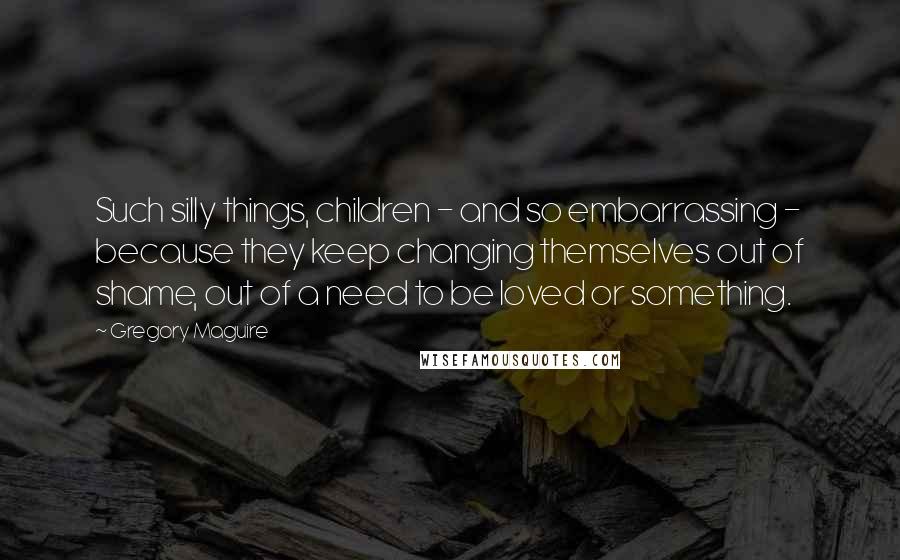 Gregory Maguire Quotes: Such silly things, children - and so embarrassing - because they keep changing themselves out of shame, out of a need to be loved or something.