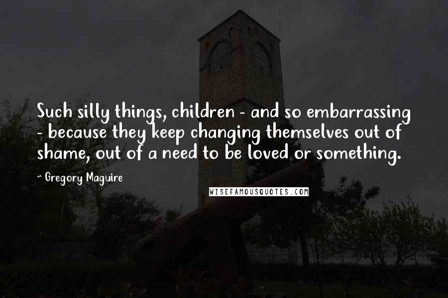 Gregory Maguire Quotes: Such silly things, children - and so embarrassing - because they keep changing themselves out of shame, out of a need to be loved or something.
