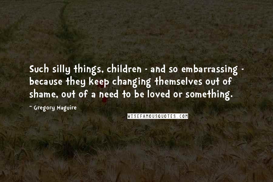 Gregory Maguire Quotes: Such silly things, children - and so embarrassing - because they keep changing themselves out of shame, out of a need to be loved or something.