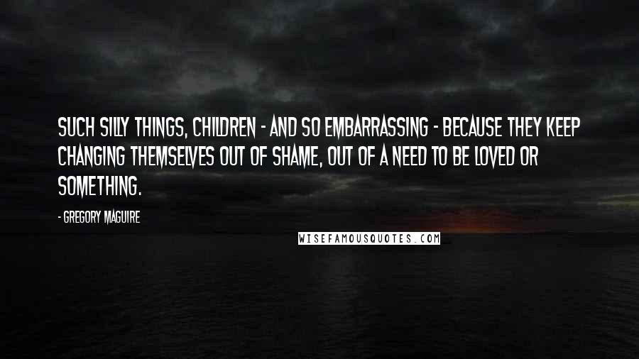 Gregory Maguire Quotes: Such silly things, children - and so embarrassing - because they keep changing themselves out of shame, out of a need to be loved or something.