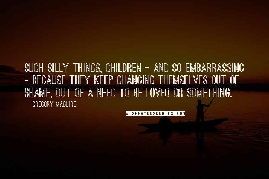 Gregory Maguire Quotes: Such silly things, children - and so embarrassing - because they keep changing themselves out of shame, out of a need to be loved or something.