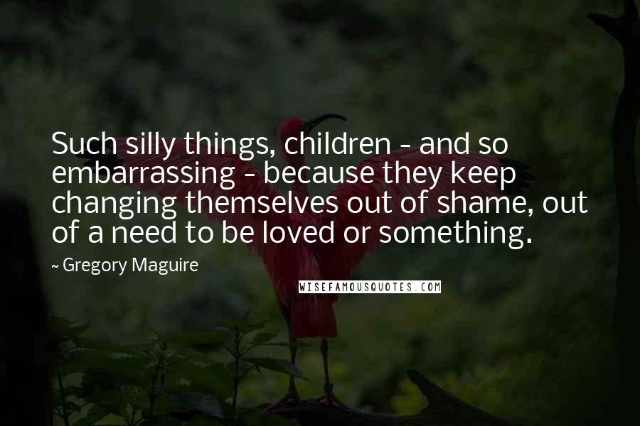 Gregory Maguire Quotes: Such silly things, children - and so embarrassing - because they keep changing themselves out of shame, out of a need to be loved or something.
