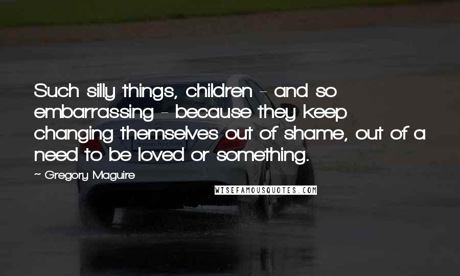 Gregory Maguire Quotes: Such silly things, children - and so embarrassing - because they keep changing themselves out of shame, out of a need to be loved or something.
