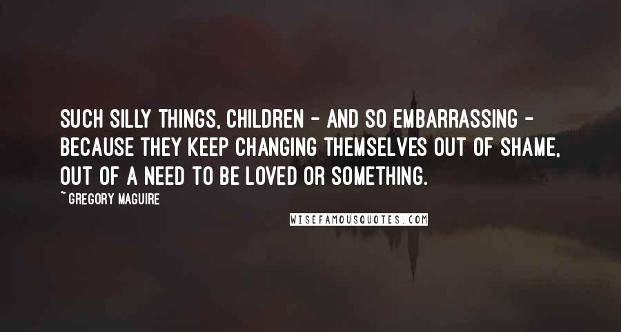 Gregory Maguire Quotes: Such silly things, children - and so embarrassing - because they keep changing themselves out of shame, out of a need to be loved or something.