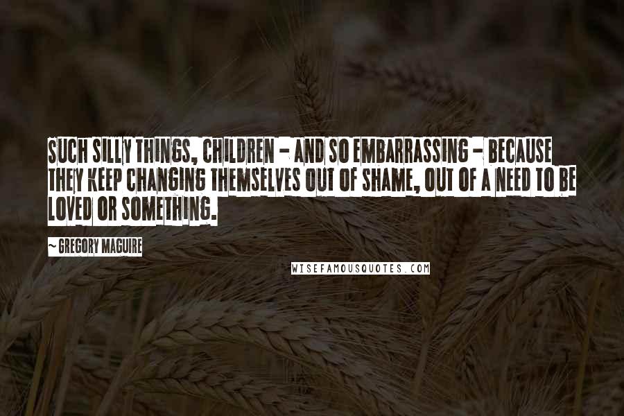 Gregory Maguire Quotes: Such silly things, children - and so embarrassing - because they keep changing themselves out of shame, out of a need to be loved or something.