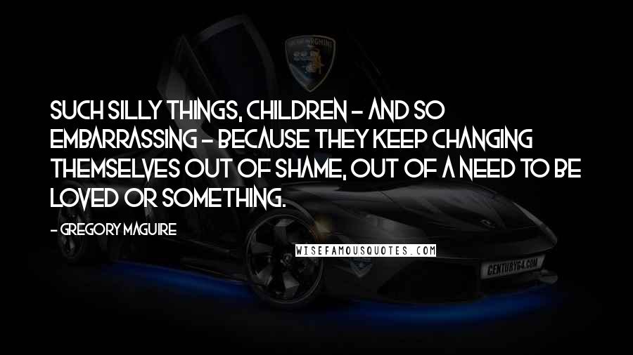 Gregory Maguire Quotes: Such silly things, children - and so embarrassing - because they keep changing themselves out of shame, out of a need to be loved or something.