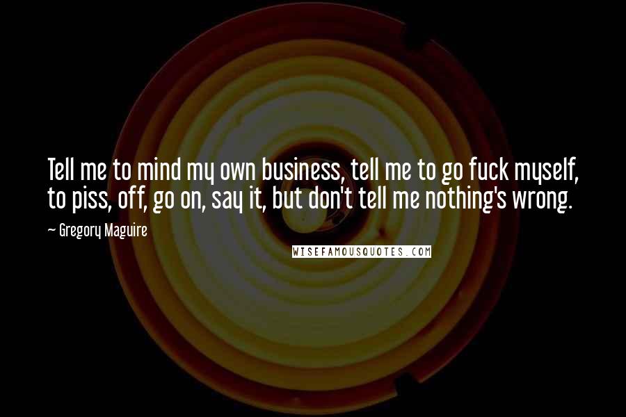 Gregory Maguire Quotes: Tell me to mind my own business, tell me to go fuck myself, to piss, off, go on, say it, but don't tell me nothing's wrong.